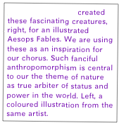 Charles H Bennett created these fascinating creatures, right, for an illustrated Aesops Fables. We are using these as an inspiration for our chorus. Such fanciful anthropomorphism is central to our the theme of nature as true arbiter of status and power in the world. Left, a coloured illustration from the same artist. 